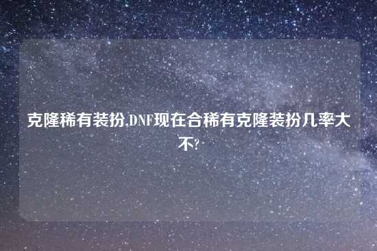 克隆稀有装扮,DNF现在合稀有克隆装扮几率大不?