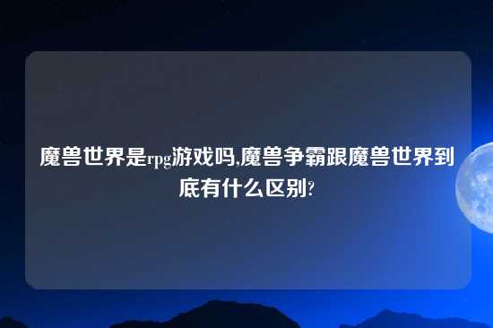 魔兽世界是rpg游戏吗,魔兽争霸跟魔兽世界到底有什么区别?