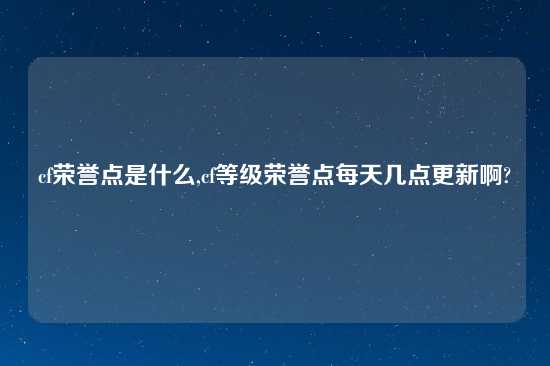 cf荣誉点是什么,cf等级荣誉点每天几点更新啊?