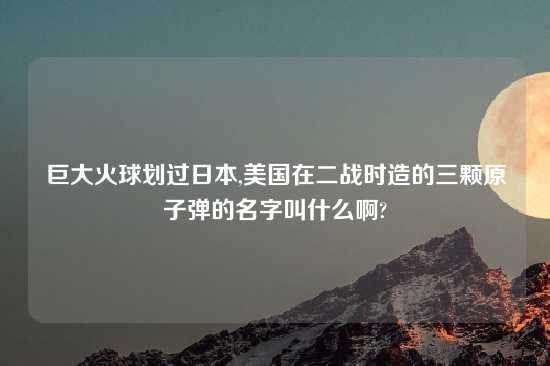 巨大火球划过日本,美国在二战时造的三颗原子弹的名字叫什么啊?