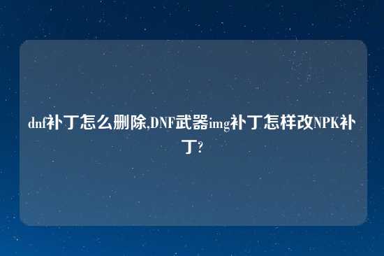 dnf补丁怎么删除,DNF武器img补丁怎样改NPK补丁?