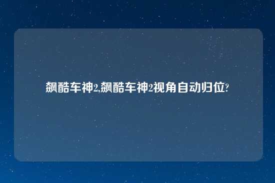 飙酷车神2,飙酷车神2视角自动归位?