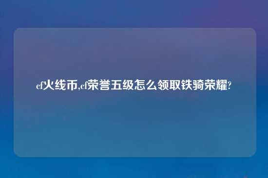 cf火线币,cf荣誉五级怎么领取铁骑荣耀?