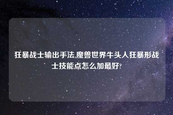 狂暴战士输出手法,魔兽世界牛头人狂暴形战士技能点怎么加最好?