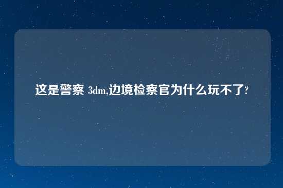 这是警察 3dm,边境检察官为什么玩不了?