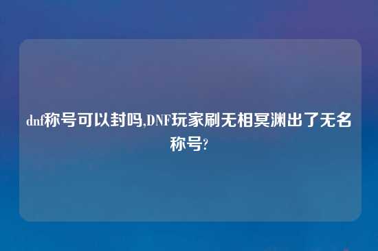 dnf称号可以封吗,DNF玩家刷无相冥渊出了无名称号?