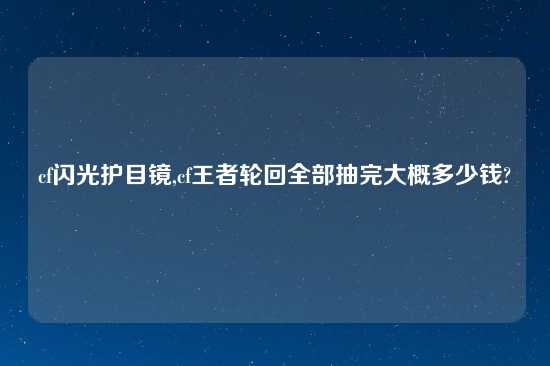 cf闪光护目镜,cf王者轮回全部抽完大概多少钱?