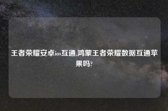 王者荣耀安卓ios互通,鸿蒙王者荣耀数据互通苹果吗?