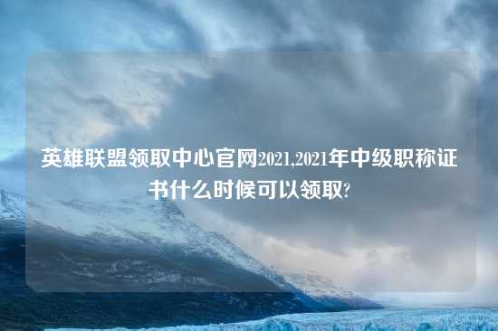 英雄联盟领取中心官网2021,2021年中级职称证书什么时候可以领取?