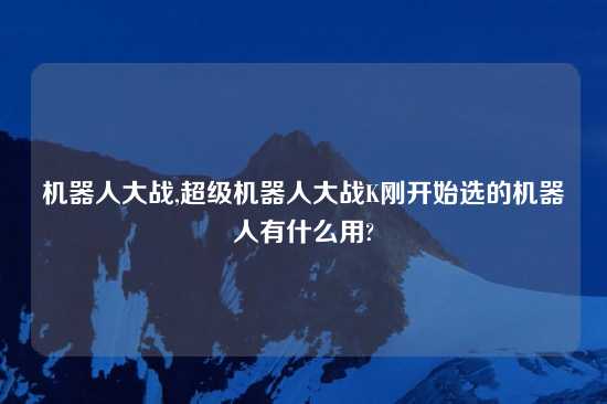 机器人大战,超级机器人大战K刚开始选的机器人有什么用?