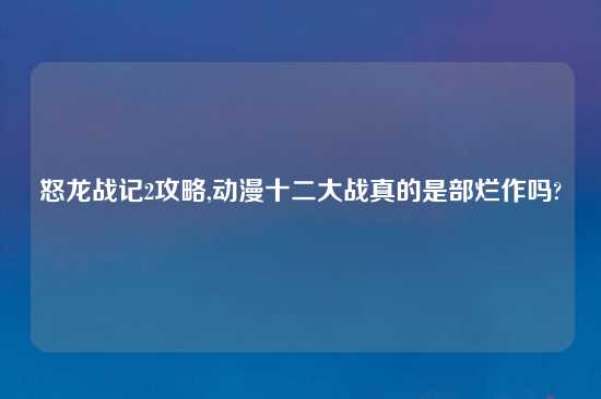 怒龙战记2攻略,动漫十二大战真的是部烂作吗?