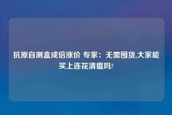 抗原自测盒成倍涨价 专家：无需囤货,大家能买上连花清瘟吗?