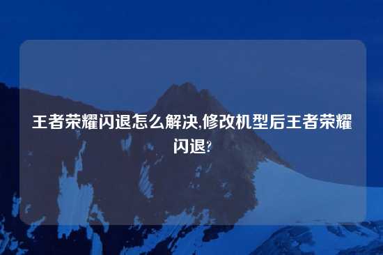 王者荣耀闪退怎么解决,修改机型后王者荣耀闪退?