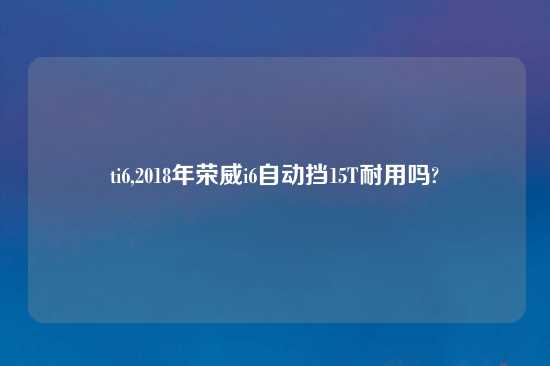 ti6,2018年荣威i6自动挡15T耐用吗?