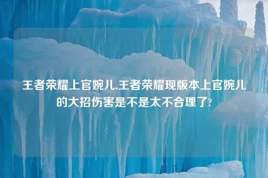 王者荣耀上官婉儿,王者荣耀现版本上官婉儿的大招伤害是不是太不合理了?