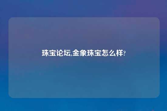 珠宝论坛,金象珠宝怎么样?