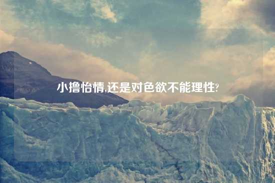 小撸怡情,还是对色欲不能理性?