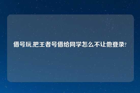 借号玩,把王者号借给同学怎么不让他登录?