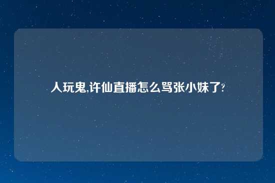 人玩鬼,许仙直播怎么骂张小妹了?