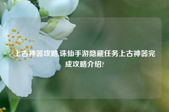 上古神器攻略,诛仙手游隐藏任务上古神器完成攻略介绍?