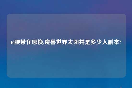 t6腰带在哪换,魔兽世界太阳井是多少人副本?