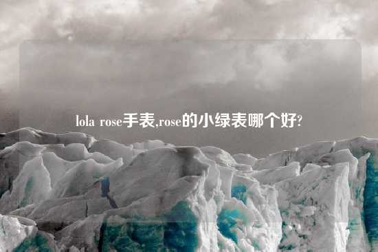 lola rose手表,rose的小绿表哪个好?