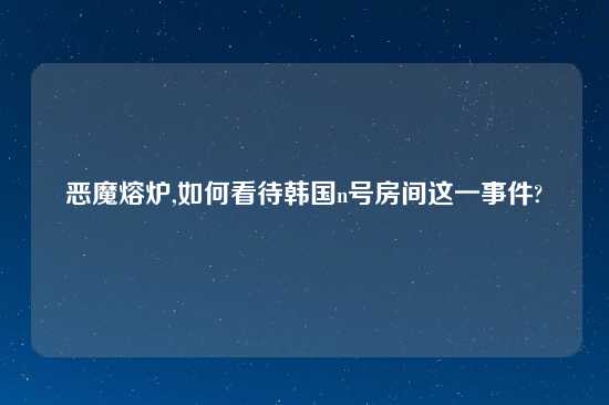 恶魔熔炉,如何看待韩国n号房间这一事件?