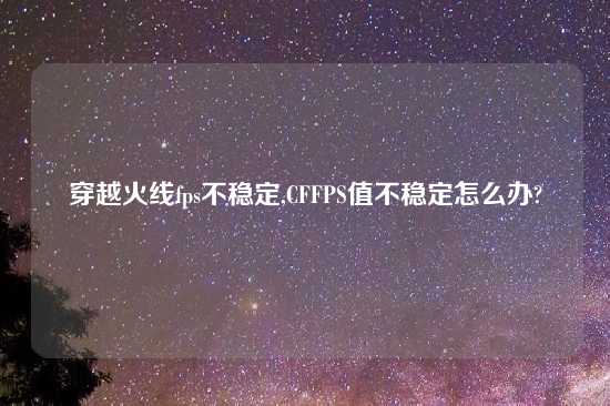 穿越火线fps不稳定,CFFPS值不稳定怎么办?