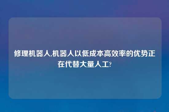 修理机器人,机器人以低成本高效率的优势正在代替大量人工?