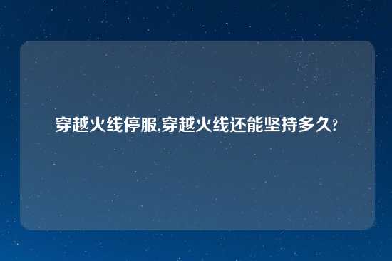 穿越火线停服,穿越火线还能坚持多久?