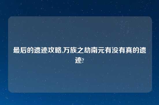 最后的遗迹攻略,万族之劫南元有没有真的遗迹?