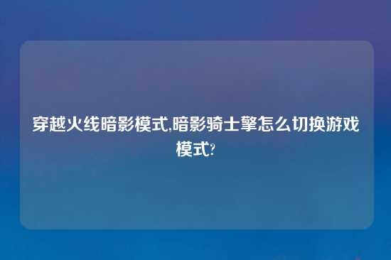 穿越火线暗影模式,暗影骑士擎怎么切换游戏模式?