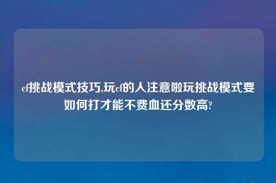 cf挑战模式技巧,玩cf的人注意啦玩挑战模式要如何打才能不费血还分数高?