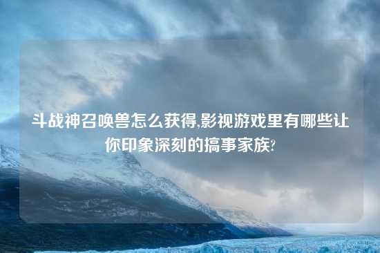 斗战神召唤兽怎么获得,影视游戏里有哪些让你印象深刻的搞事家族?