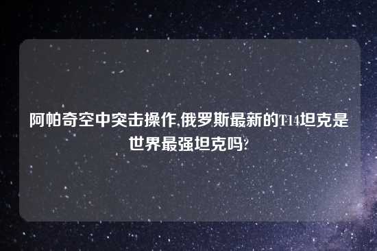 阿帕奇空中突击操作,俄罗斯最新的T14坦克是世界最强坦克吗?