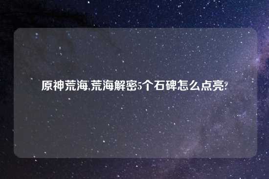 原神荒海,荒海解密5个石碑怎么点亮?