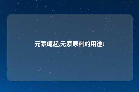 元素崛起,元素原料的用途?