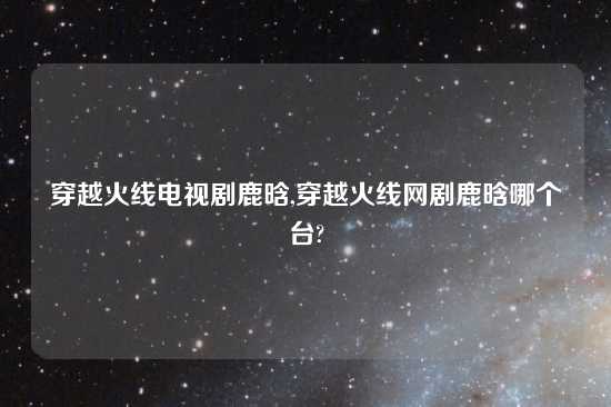 穿越火线电视剧鹿晗,穿越火线网剧鹿晗哪个台?
