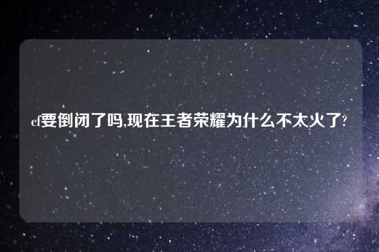 cf要倒闭了吗,现在王者荣耀为什么不太火了?