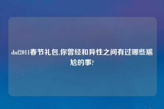 dnf2011春节礼包,你曾经和异性之间有过哪些尴尬的事?