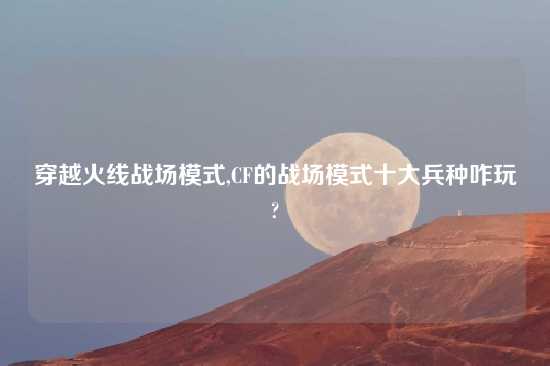 穿越火线战场模式,CF的战场模式十大兵种咋玩?