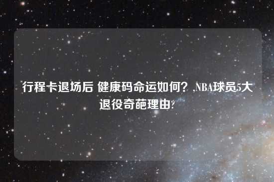 行程卡退场后 健康码命运如何？,NBA球员5大退役奇葩理由?