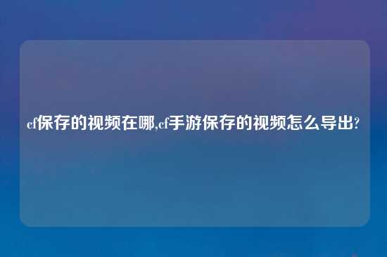 cf保存的视频在哪,cf手游保存的视频怎么导出?