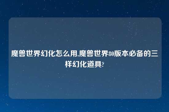 魔兽世界幻化怎么用,魔兽世界80版本必备的三样幻化道具?