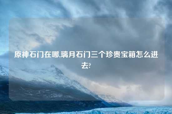 原神石门在哪,璃月石门三个珍贵宝箱怎么进去?