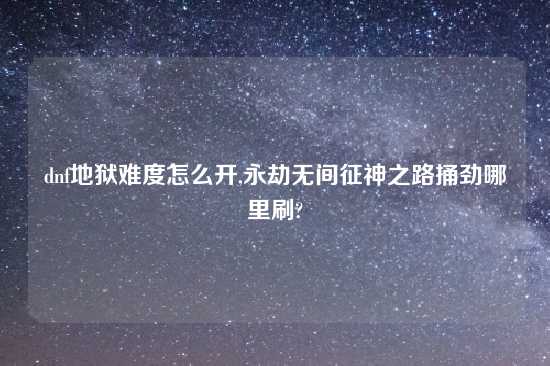 dnf地狱难度怎么开,永劫无间征神之路捅劲哪里刷?