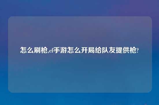 怎么刷枪,cf手游怎么开局给队友提供枪?