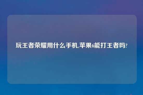 玩王者荣耀用什么手机,苹果6能打王者吗?