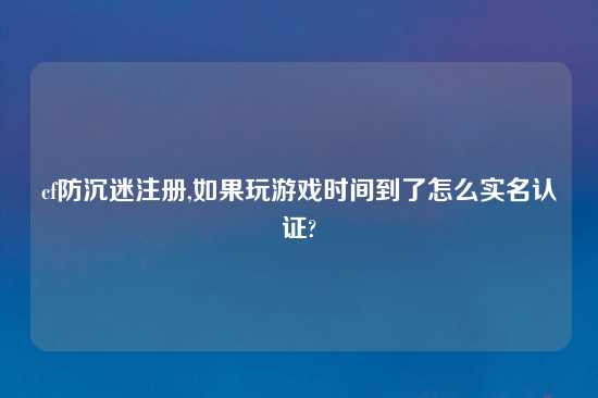 cf防沉迷注册,如果玩游戏时间到了怎么实名认证?