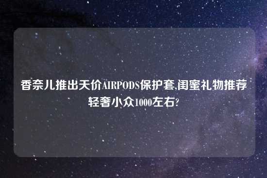 香奈儿推出天价AIRPODS保护套,闺蜜礼物推荐轻奢小众1000左右?